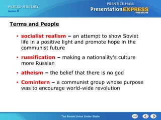Section 4
The Soviet Union Under Stalin
• socialist realism – an attempt to show Soviet
life in a positive light and promote hope in the
communist future
• russification – making a nationality’s culture
more Russian
• atheism – the belief that there is no god
• Comintern – a communist group whose purpose
was to encourage world-wide revolution
Terms and People
 