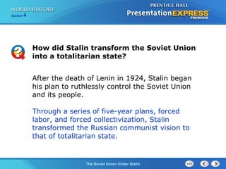 Section 4
The Soviet Union Under Stalin
How did Stalin transform the Soviet Union
into a totalitarian state?
After the death of Lenin in 1924, Stalin began
his plan to ruthlessly control the Soviet Union
and its people.
Through a series of five-year plans, forced
labor, and forced collectivization, Stalin
transformed the Russian communist vision to
that of totalitarian state.
 