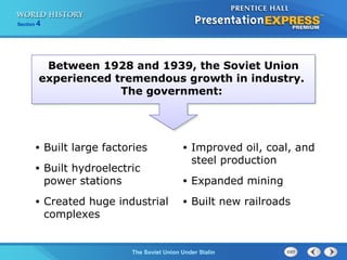 Section 4
The Soviet Union Under Stalin
Between 1928 and 1939, the Soviet Union
experienced tremendous growth in industry.
The government:
• Built large factories
• Built hydroelectric
power stations
• Created huge industrial
complexes
• Improved oil, coal, and
steel production
• Expanded mining
• Built new railroads
 