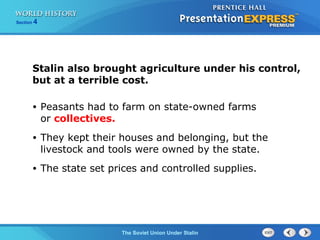 Section 4
The Soviet Union Under Stalin
Stalin also brought agriculture under his control,
but at a terrible cost.
• Peasants had to farm on state-owned farms
or collectives.
• They kept their houses and belonging, but the
livestock and tools were owned by the state.
• The state set prices and controlled supplies.
 