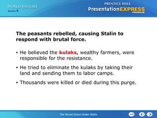 Section 4
The Soviet Union Under Stalin
The peasants rebelled, causing Stalin to
respond with brutal force.
• He believed the kulaks, wealthy farmers, were
responsible for the resistance.
• He tried to eliminate the kulaks by taking their
land and sending them to labor camps.
• Thousands were killed or died during this purge.
 