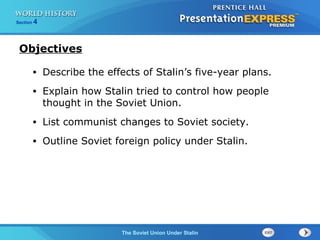 The Soviet Union Under Stalin
Section 4
Objectives
• Describe the effects of Stalin’s five-year plans.
• Explain how Stalin tried to control how people
thought in the Soviet Union.
• List communist changes to Soviet society.
• Outline Soviet foreign policy under Stalin.
 