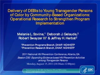 Delivery of DEBIs to Young Transgender Persons
 of Color by Communit y-Based Organizations:
 Operational Research to Strengthen Program
               Implementation

     Melanie L. Sovine,1 Deborah J. Gelaude,2
     Robert Swayzer III1 & Jeffrey H. Herbst 2
        1PreventionPrograms Branch, DHAP NCHHSTP
                                         ,
        2Prevention Research Branch, DHAP NCHHSTP
                                         ,

         2011 National HIV Prevention Conference, Atlanta, GA
     Session D30: Expanding Evidence-based HIV Prevention Activities
                       among Transgender Persons
              Monday, August 15, 2011 (10:30am-12:00pm)

             National Center for HIV/AIDS, Viral Hepatitis, STD, and TB Prevention
             Division of HIV/AIDS Prevention
 