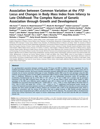 Association between Common Variation at the FTO
Locus and Changes in Body Mass Index from Infancy to
Late Childhood: The Complex Nature of Genetic
Association through Growth and Development
Ulla Sovio1,2., Dennis O. Mook-Kanamori3,4,5., Nicole M. Warrington6., Robert Lawrence7., Laurent
Briollais8, Colin N. A. Palmer9, Joanne Cecil10¤, Johanna K. Sandling11, Ann-Christine Syvanen11, Marika
                                                                                                 ¨
           12,13                   14                     1,15
Kaakinen         , Lawrie J. Beilin , Iona Y. Millwood         , Amanda J. Bennett , Jaana Laitinen17, Anneli
                                                                                  16

      18                  1                       19,20
Pouta , John Molitor , George Davey Smith               , Yoav Ben-Shlomo20, Vincent W. V. Jaddoe3,4,5, Lyle J.
Palmer21, Craig E. Pennell6, Tim J. Cole22*, Mark I. McCarthy16,23,24, Marjo-Riitta Jarvelin1,12,13,18,
                                                                                          ¨
Nicholas J. Timpson19,20*, Early Growth Genetics Consortium
1 Department of Epidemiology and Biostatistics, Imperial College, London, United Kingdom, 2 The London School of Hygiene and Tropical Medicine, London, United
Kingdom, 3 Department of Pediatrics, Erasmus Medical Center, Rotterdam, The Netherlands, 4 Department of Epidemiology, Erasmus Medical Center, Rotterdam, The
Netherlands, 5 The Generation R Study, Erasmus Medical Center, Rotterdam, The Netherlands, 6 School of Women’s and Infants’ Health, The University of Western
Australia, Perth, Australia, 7 Centre for Genetic Epidemiology and Biostatistics, The University of Western Australia, Perth, Australia, 8 Samuel Lunenfeld Research Institute,
Mount Sinai Hospital, University of Toronto, Toronto, Canada, 9 Biomedical Research Institute, University of Dundee, Ninewells Hospital and Medical School, Dundee,
United Kingdom, 10 Bute Medical School, University of St Andrews, St Andrews, United Kingdom, 11 Molecular Medicine, Department of Medical Sciences, Uppsala
University, Uppsala, Sweden, 12 Institute of Health Sciences, University of Oulu, Oulu, Finland, 13 Biocenter Oulu, University of Oulu, Oulu, Finland, 14 School of Medicine
and Pharmacology, The University of Western Australia, Perth, Australia, 15 Clinical Trial Service Unit and Epidemiological Studies Unit, University of Oxford, Oxford, United
Kingdom, 16 Oxford Centre for Diabetes, Endocrinology and Metabolism, University of Oxford, Oxford, United Kingdom, 17 Finnish Institute of Occupational Health, Oulu,
Finland, 18 Department of Lifecourse and Services, National Institute of Health and Welfare, Oulu, Finland, 19 MRC Centre for Causal Analyses in Translational
Epidemiology, University of Bristol, Bristol, United Kingdom, 20 Department of Social Medicine, University of Bristol, Bristol, United Kingdom, 21 Ontario Institute for
Cancer Research and Samuel Lunenfeld Research Institute, Toronto, Canada, 22 MRC Centre of Epidemiology for Child Health, UCL Institute of Child Health, London,
United Kingdom, 23 Wellcome Trust Centre for Human Genetics, University of Oxford, Oxford, United Kingdom, 24 Oxford NIHR Biomedical Research Centre, Churchill
Hospital, Oxford, United Kingdom



     Abstract
     An age-dependent association between variation at the FTO locus and BMI in children has been suggested. We meta-
     analyzed associations between the FTO locus (rs9939609) and BMI in samples, aged from early infancy to 13 years, from 8
     cohorts of European ancestry. We found a positive association between additional minor (A) alleles and BMI from 5.5 years
     onwards, but an inverse association below age 2.5 years. Modelling median BMI curves for each genotype using the LMS
     method, we found that carriers of minor alleles showed lower BMI in infancy, earlier adiposity rebound (AR), and higher BMI
     later in childhood. Differences by allele were consistent with two independent processes: earlier AR equivalent to
     accelerating developmental age by 2.37% (95% CI 1.87, 2.87, p = 10220) per A allele and a positive age by genotype
     interaction such that BMI increased faster with age (p = 10223). We also fitted a linear mixed effects model to relate
     genotype to the BMI curve inflection points adiposity peak (AP) in infancy and AR. Carriage of two minor alleles at
     rs9939609 was associated with lower BMI at AP (20.40% (95% CI: 20.74, 20.06), p = 0.02), higher BMI at AR (0.93% (95% CI:
     0.22, 1.64), p = 0.01), and earlier AR (24.72% (25.81, 23.63), p = 10217), supporting cross-sectional results. Overall, we
     confirm the expected association between variation at rs9939609 and BMI in childhood, but only after an inverse association
     between the same variant and BMI in infancy. Patterns are consistent with a shift on the developmental scale, which is
     reflected in association with the timing of AR rather than just a global increase in BMI. Results provide important
     information about longitudinal gene effects and about the role of FTO in adiposity. The associated shifts in developmental
     timing have clinical importance with respect to known relationships between AR and both later-life BMI and metabolic
     disease risk.

   Citation: Sovio U, Mook-Kanamori DO, Warrington NM, Lawrence R, Briollais L, et al. (2011) Association between Common Variation at the FTO Locus and
   Changes in Body Mass Index from Infancy to Late Childhood: The Complex Nature of Genetic Association through Growth and Development. PLoS Genet 7(2):
   e1001307. doi:10.1371/journal.pgen.1001307
   Editor: Greg Gibson, Georgia Institute of Technology, United States of America
   Received May 25, 2010; Accepted January 12, 2011; Published February 17, 2011
   Copyright: ß 2011 Sovio et al. This is an open-access article distributed under the terms of the Creative Commons Attribution License, which permits
   unrestricted use, distribution, and reproduction in any medium, provided the original author and source are credited.




        PLoS Genetics | www.plosgenetics.org                                          1                            February 2011 | Volume 7 | Issue 2 | e1001307
 