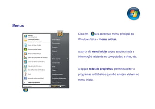 Menus

        Clica em    para aceder ao menu principal do
        Windows Vista – menu Iniciar.



        A partir do menu Iniciar podes aceder a toda a
        informação existente no computador, a sites, etc.



        A opção Todos os programas permite aceder a
        programas ou ficheiros que não estejam visíveis no
        menu Iniciar.
 