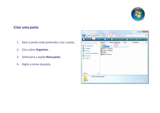 Criar uma pasta
                                                      1
                                                  2

 1. Abre a janela onde pretendes criar a pasta.
                                                          4

 2. Clica sobre Organizar.

 3. Selecciona a opção Nova pasta.

 4. Digita o nome da pasta.
 