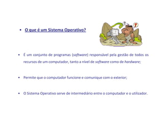 • O que é um Sistema Operativo?




• É um conjunto de programas (software) responsável pela gestão de todos os
   recursos de um computador, tanto a nível de software como de hardware;



• Permite que o computador funcione e comunique com o exterior;



• O Sistema Operativo serve de intermediário entre o computador e o utilizador.
 