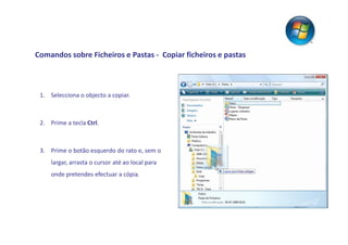 Comandos sobre Ficheiros e Pastas - Copiar ficheiros e pastas



 1. Selecciona o objecto a copiar.



 2. Prime a tecla Ctrl.



 3. Prime o botão esquerdo do rato e, sem o
     largar, arrasta o cursor até ao local para
     onde pretendes efectuar a cópia.
 