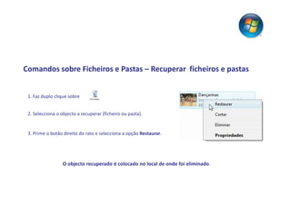 Comandos sobre Ficheiros e Pastas – Recuperar ficheiros e pastas


 1. Faz duplo clique sobre


 2. Selecciona o objecto a recuperar (ficheiro ou pasta).


 3. Prime o botão direito do rato e selecciona a opção Restaurar.




                  O objecto recuperado é colocado no local de onde foi eliminado.
 
