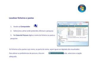 Localizar ficheiros e pastas

                                                                                                   3

 1. Acede ao Computador

 2. Selecciona a drive onde pretendes efectuar a pesquisa.

 3. Na Caixa de Procura digita o nome do ficheiro ou pasta a
 pesquisar.




Os ficheiros e/ou pastas cujo nome, ou parte do nome, sejam iguais ao digitado são visualizados.

Para alterar as preferências de procura, clica em               e, em seguida, selecciona a opção
adequada.
 