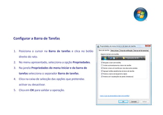Configurar a Barra de Tarefas


1. Posiciona o cursor na Barra de tarefas e clica no botão
    direito do rato.
2. No menu apresentado, selecciona a opção Propriedades.
3. Na janela Propriedades do menu Iniciar e da barra de
    tarefas selecciona o separador Barra de tarefas.
4. Clica na caixa de selecção das opções que pretendas
    activar ou desactivar.
5. Clica em OK para validar a operação.
 