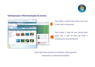 Sobreposição e Movimentação de Janelas

                                                     Para alterar a janela activa basta clicar com
                                                     o rato sobre a nova janela.



                                                     Para mudar o local de uma janela basta
                                                     clicar com o rato na barra de título e
                                                     arrastar para o local de destino.




                          Podes abrir várias janelas em simultâneo. Estas aparecem
                                   sobrepostas no ambiente de trabalho.
 