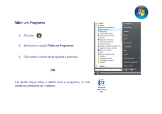 Abrir um Programa


  1. Clica em


  2. Selecciona a opção Todos os Programas.


  3. Clica sobre o nome do programa a executar.



                          OU


Faz duplo clique sobre o atalho para o programa, se este
existir no Ambiente de Trabalho.
 