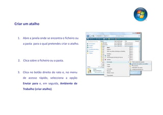 Criar um atalho


 1. Abre a janela onde se encontra o ficheiro ou
      a pasta para o qual pretendes criar o atalho.




  2. Clica sobre o ficheiro ou a pasta.


 3. Clica no botão direito do rato e, no menu
      de acesso rápido, selecciona a opção
      Enviar para e, em seguida, Ambiente de
      Trabalho (criar atalho).
 