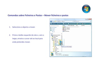 Comandos sobre Ficheiros e Pastas – Mover ficheiros e pastas



 1. Selecciona o objecto a mover.



 2. Prime o botão esquerdo do rato e, sem o
    largar, arrasta o cursor até ao local para
    onde pretendes mover.
 