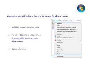 Comandos sobre Ficheiros e Pastas – Renomear ficheiros e pastas



 1. Selecciona o objecto a alterar o nome.



 2. Prime o botão direito do rato e, no menu
     de acesso rápido, selecciona a opção
     Mudar o nome.



 3. Digita o novo nome.
 