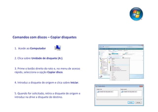 Comandos com discos – Copiar disquetes

 1. Acede ao Computador


 2. Clica sobre Unidade de disquete (A:).


 3. Prime o botão direito do rato e, no menu de acesso
 rápido, selecciona a opção Copiar disco.


 4. Introduz a disquete de origem e clica sobre Iniciar.


 5. Quando for solicitado, retira a disquete de origem e
 introduz na drive a disquete de destino.
 