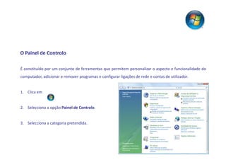 O Painel de Controlo

É constituído por um conjunto de ferramentas que permitem personalizar o aspecto e funcionalidade do
computador, adicionar e remover programas e configurar ligações de rede e contas de utilizador.


1. Clica em


2. Selecciona a opção Painel de Controlo.


3. Selecciona a categoria pretendida.
 