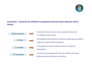 Acessórios – Conjunto de utilitários e programas que permitem efectuar várias
tarefas


                                É bastante útil para escrever notas, pequenos textos com
                                formatações muito simples.

                                Este programa permite efectuar desenhos elaborados que depois
                                podem ser usados noutros programas.

                                Este programa é útil para elaborar textos com algumas
                                formatações.

                                Tal como uma calculadora de mão, esta também serve para
                                efectuar cálculos aritméticos e científicos.
 