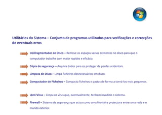 Utilitários do Sistema – Conjunto de programas utilizados para verificações e correcções
de eventuais erros

           Desfragmentador de Disco – Remove os espaços vazios existentes no disco para que o
           computador trabalhe com maior rapidez e eficácia.

           Cópia de segurança – Arquiva dados para os proteger de perdas acidentais.

           Limpeza de Disco – Limpa ficheiros desnecessários em disco.

           Compactador de Ficheiros – Compacta ficheiros e pastas de forma a torná-los mais pequenos.



           Anti-Vírus – Limpa os vírus que, eventualmente, tenham invadido o sistema.

           Firewall – Sistema de segurança que actua como uma fronteira protectora entre uma rede e o
           mundo exterior.
 