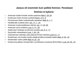 Jeesus oli enemmän kuin pelkkä ihminen. Paraskaan
ihminen ei kykene:
• Antamaan toisille ihmisille viisaita opetuksia Matt 7: 28, 29
• Kuolemaan toisen ihmisen puolesta Room. 5: 6 8‑
• Parantamaan käden kosketuksella spitaalisen Matt. 8: 1 7‑
• Herättämään kuolleita eloon Joh. 11: 1 44‑
• Antamaan kuolemanjälkeisen elämän Joh. 11: 20 26‑
• Antamaan synnit anteeksi Luuk. 5: 17 26‑
• Asettumaan heikkojen ja kärsivien puolelle Joh. 8: 3 11‑
• Syntymään neitseellisesti Luuk. 1: 26 38‑
• Vastustamaan sääntöjä, jotka pilaavat ihmisen elämää Luuk 6: 6 11‑
• Ruokkimaan viisi tuhatta miestä viidellä leivällä ja kahdella kalalla Mark. 6: 30 44‑
• Kävelemään veden päällä Matt.14: 22 33‑
• Kuolemansa jälkeen ilmestymään ruumiillisessa muodossa lähimmilleen Luuk. 24: 36 43‑
 