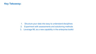 1. Structure your data into easy to understand disciplines
2. Experiment with assessments and solutioning methods
3. Leverage ML as a new capability in the enterprise toolkit
Key Takeaway:
 