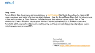 about
Terry Jabali
Terry is BI and Data Governance senior practitioner at Northhighland Worldwide Consulting; he has over 20
years experience as a leader of enterprise data initiatives. As a Six Sigma Master Black Belt, he led programs
in data and operations at Cisco Systems. He led enterprise data governance and master data at Flex
international (Flex), a $6 Billion company and Western Digital Corporation (WD), a $24 Billion company.
Terry holds a B.A. degree from National-Louis University and have completed several post graduate studies
including systems dynamics at MIT.
Terry Jabali
408-644-8565
Terry.jabali@eimiq.com
Linkedin: https://www.linkedin.com/in/terryjabali/
 