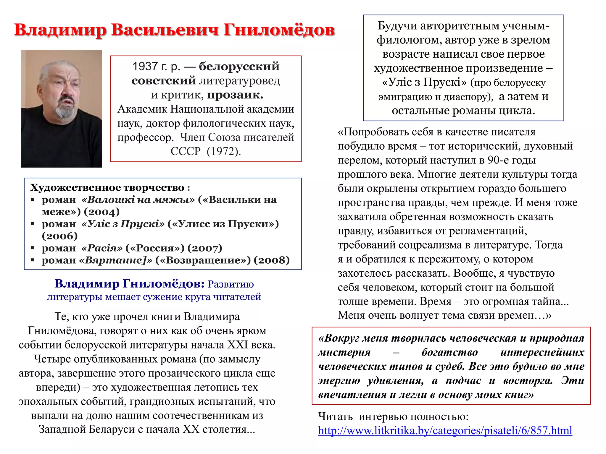 Владимир Гниломёдов: Развитию
литературы мешает сужение круга читателей
Те, кто уже прочел книги Владимира
Гниломёдова, говорят о них как об очень ярком
событии белорусской литературы начала XXI века.
Четыре опубликованных романа (по замыслу
автора, завершение этого прозаического цикла еще
впереди) – это художественная летопись тех
эпохальных событий, грандиозных испытаний, что
выпали на долю нашим соотечественникам из
Западной Беларуси с начала XX столетия...
Будучи авторитетным ученым-
филологом, автор уже в зрелом
возрасте написал свое первое
художественное произведение –
«Улiс з Прускi» (про белорусску
эмиграцию и диаспору), а затем и
остальные романы цикла.
«Попробовать себя в качестве писателя
побудило время – тот исторический, духовный
перелом, который наступил в 90-е годы
прошлого века. Многие деятели культуры тогда
были окрылены открытием гораздо большего
пространства правды, чем прежде. И меня тоже
захватила обретенная возможность сказать
правду, избавиться от регламентаций,
требований соцреализма в литературе. Тогда
я и обратился к пережитому, о котором
захотелось рассказать. Вообще, я чувствую
себя человеком, который стоит на большой
толще времени. Время – это огромная тайна...
Меня очень волнует тема связи времен…»
«Вокруг меня творилась человеческая и природная
мистерия – богатство интереснейших
человеческих типов и судеб. Все это будило во мне
энергию удивления, а подчас и восторга. Эти
впечатления и легли в основу моих книг»
Художественное творчество :
 роман «Валошкі на мяжы» («Васильки на
меже») (2004)
 роман «Уліс з Прускі» («Улисс из Пруски»)
(2006)
 роман «Расія» («Россия») (2007)
 роман «Вяртанне]» («Возвращение») (2008)
Владимир Васильевич Гниломёдов
1937 г. р. — белорусский
советский литературовед
и критик, прозаик.
Академик Национальной академии
наук, доктор филологических наук,
профессор. Член Союза писателей
СССР (1972).
Читать интервью полностью:
http://www.litkritika.by/categories/pisateli/6/857.html
 