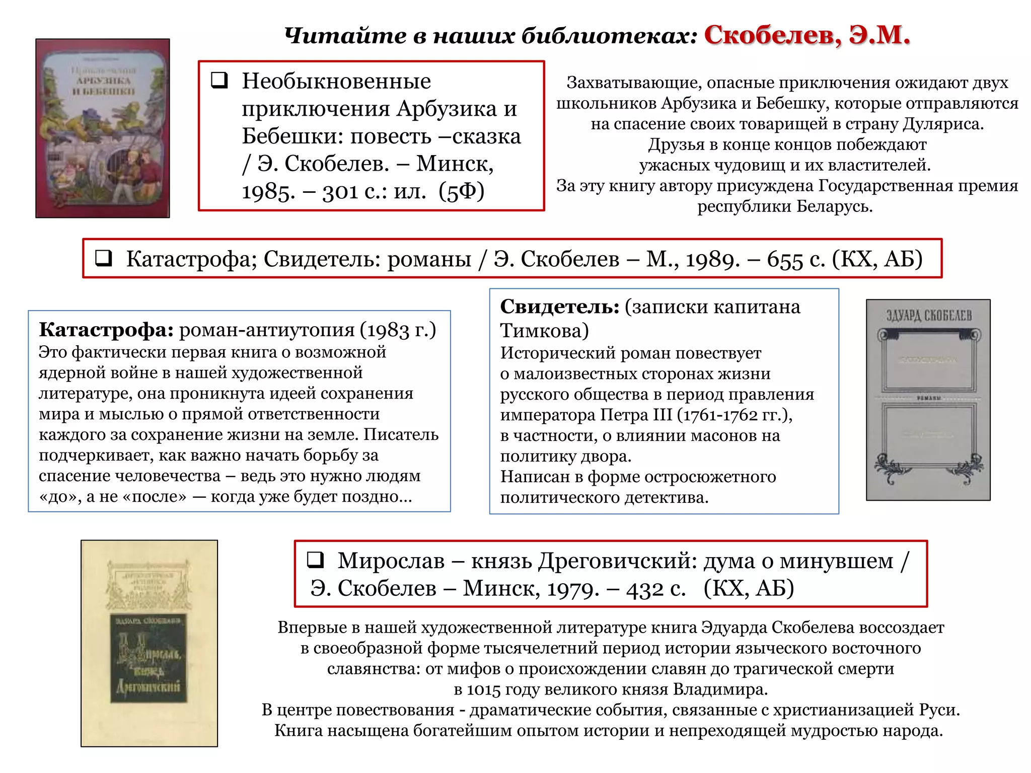 Читайте в наших библиотеках: Скобелев, Э.М.
 Катастрофа; Свидетель: романы / Э. Скобелев – М., 1989. – 655 с. (КХ, АБ)
Свидетель: (записки капитана
Тимкова)
Исторический роман повествует
о малоизвестных сторонах жизни
русского общества в период правления
императора Петра III (1761-1762 гг.),
в частности, о влиянии масонов на
политику двора.
Написан в форме остросюжетного
политического детектива.
Катастрофа: роман-антиутопия (1983 г.)
Это фактически первая книга о возможной
ядерной войне в нашей художественной
литературе, она проникнута идеей сохранения
мира и мыслью о прямой ответственности
каждого за сохранение жизни на земле. Писатель
подчеркивает, как важно начать борьбу за
спасение человечества – ведь это нужно людям
«до», а не «после» — когда уже будет поздно…
 Мирослав – князь Дреговичский: дума о минувшем /
Э. Скобелев – Минск, 1979. – 432 с. (КХ, АБ)
Впервые в нашей художественной литературе книга Эдуарда Скобелева воссоздает
в своеобразной форме тысячелетний период истории языческого восточного
славянства: от мифов о происхождении славян до трагической смерти
в 1015 году великого князя Владимира.
В центре повествования - драматические события, связанные с христианизацией Руси.
Книга насыщена богатейшим опытом истории и непреходящей мудростью народа.
 Необыкновенные
приключения Арбузика и
Бебешки: повесть –сказка
/ Э. Скобелев. – Минск,
1985. – 301 с.: ил. (5Ф)
Захватывающие, опасные приключения ожидают двух
школьников Арбузика и Бебешку, которые отправляются
на спасение своих товарищей в страну Дуляриса.
Друзья в конце концов побеждают
ужасных чудовищ и их властителей.
За эту книгу автору присуждена Государственная премия
республики Беларусь.
 