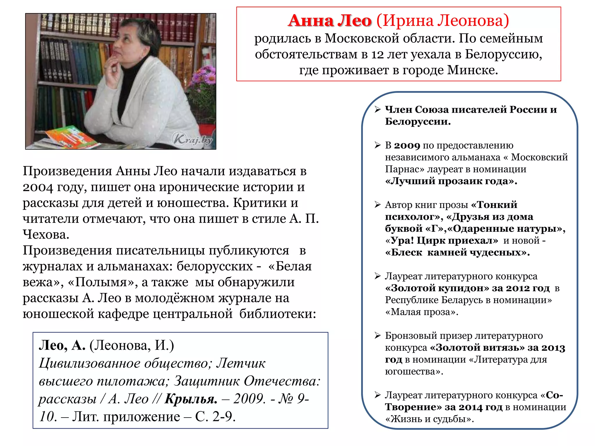 Произведения Анны Лео начали издаваться в
2004 году, пишет она иронические истории и
рассказы для детей и юношества. Критики и
читатели отмечают, что она пишет в стиле А. П.
Чехова.
Произведения писательницы публикуются в
журналах и альманахах: белорусских - «Белая
вежа», «Полымя», а также мы обнаружили
рассказы А. Лео в молодёжном журнале на
юношеской кафедре центральной библиотеки:
Анна Лео (Ирина Леонова)
родилась в Московской области. По семейным
обстоятельствам в 12 лет уехала в Белоруссию,
где проживает в городе Минске.
 Член Союза писателей России и
Белоруссии.
 В 2009 по предоставлению
независимого альманаха « Московский
Парнас» лауреат в номинации
«Лучший прозаик года».
 Автор книг прозы «Тонкий
психолог», «Друзья из дома
буквой «Г»,«Одаренные натуры»,
«Ура! Цирк приехал» и новой -
«Блеск камней чудесных».
 Лауреат литературного конкурса
«Золотой купидон» за 2012 год в
Республике Беларусь в номинации»
«Малая проза».
 Бронзовый призер литературного
конкурса «Золотой витязь» за 2013
год в номинации «Литература для
югошества».
 Лауреат литературного конкурса «Со-
Творение» за 2014 год в номинации
«Жизнь и судьбы».
Лео, А. (Леонова, И.)
Цивилизованное общество; Летчик
высшего пилотажа; Защитник Отечества:
рассказы / А. Лео // Крылья. – 2009. - № 9-
10. – Лит. приложение – С. 2-9.
 