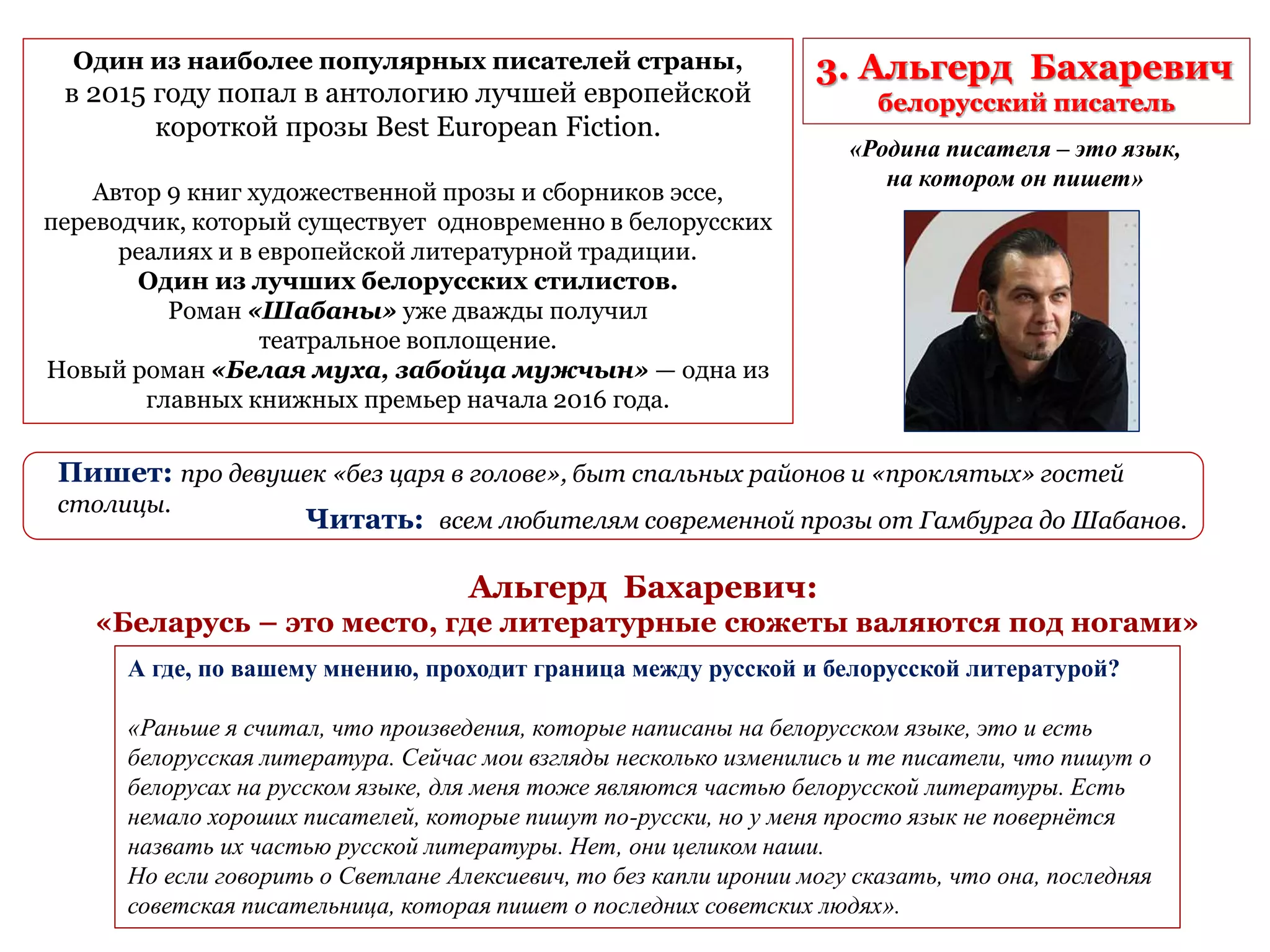 3. Альгерд Бахаревич
белорусский писатель
Один из наиболее популярных писателей страны,
в 2015 году попал в антологию лучшей европейской
короткой прозы Best European Fiction.
Автор 9 книг художественной прозы и сборников эссе,
переводчик, который существует одновременно в белорусских
реалиях и в европейской литературной традиции.
Один из лучших белорусских стилистов.
Роман «Шабаны» уже дважды получил
театральное воплощение.
Новый роман «Белая муха, забойца мужчын» — одна из
главных книжных премьер начала 2016 года.
Пишет: про девушек «без царя в голове», быт спальных районов и «проклятых» гостей
столицы.
Читать: всем любителям современной прозы от Гамбурга до Шабанов.
«Родина писателя – это язык,
на котором он пишет»
А где, по вашему мнению, проходит граница между русской и белорусской литературой?
«Раньше я считал, что произведения, которые написаны на белорусском языке, это и есть
белорусская литература. Сейчас мои взгляды несколько изменились и те писатели, что пишут о
белорусах на русском языке, для меня тоже являются частью белорусской литературы. Есть
немало хороших писателей, которые пишут по-русски, но у меня просто язык не повернётся
назвать их частью русской литературы. Нет, они целиком наши.
Но если говорить о Светлане Алексиевич, то без капли иронии могу сказать, что она, последняя
советская писательница, которая пишет о последних советских людях».
Альгерд Бахаревич:
«Беларусь – это место, где литературные сюжеты валяются под ногами»
 