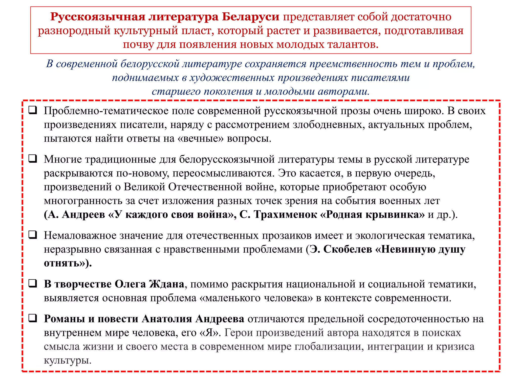  Проблемно-тематическое поле современной русскоязычной прозы очень широко. В своих
произведениях писатели, наряду с рассмотрением злободневных, актуальных проблем,
пытаются найти ответы на «вечные» вопросы.
 Многие традиционные для белорусскоязычной литературы темы в русской литературе
раскрываются по-новому, переосмысливаются. Это касается, в первую очередь,
произведений о Великой Отечественной войне, которые приобретают особую
многогранность за счет изложения разных точек зрения на события военных лет
(А. Андреев «У каждого своя война», С. Трахименок «Родная крывинка» и др.).
 Немаловажное значение для отечественных прозаиков имеет и экологическая тематика,
неразрывно связанная с нравственными проблемами (Э. Скобелев «Невинную душу
отнять»).
 В творчестве Олега Ждана, помимо раскрытия национальной и социальной тематики,
выявляется основная проблема «маленького человека» в контексте современности.
 Романы и повести Анатолия Андреева отличаются предельной сосредоточенностью на
внутреннем мире человека, его «Я». Герои произведений автора находятся в поисках
смысла жизни и своего места в современном мире глобализации, интеграции и кризиса
культуры.
Русскоязычная литература Беларуси представляет собой достаточно
разнородный культурный пласт, который растет и развивается, подготавливая
почву для появления новых молодых талантов.
В современной белорусской литературе сохраняется преемственность тем и проблем,
поднимаемых в художественных произведениях писателями
старшего поколения и молодыми авторами.
 