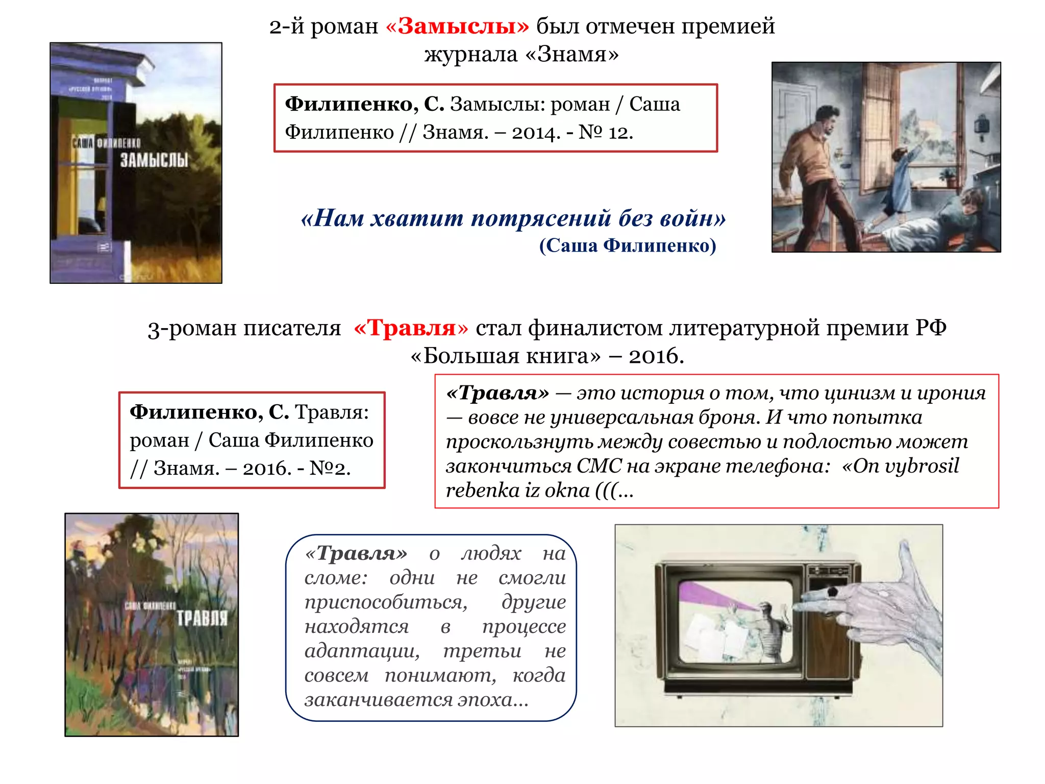 «Нам хватит потрясений без войн»
(Саша Филипенко)
2-й роман «Замыслы» был отмечен премией
журнала «Знамя»
Филипенко, С. Замыслы: роман / Саша
Филипенко // Знамя. – 2014. - № 12.
Филипенко, С. Травля:
роман / Саша Филипенко
// Знамя. – 2016. - №2.
«Травля» — это история о том, что цинизм и ирония
— вовсе не универсальная броня. И что попытка
проскользнуть между совестью и подлостью может
закончиться СМС на экране телефона: «On vybrosil
rebenka iz oknа (((…
«Травля» о людях на
сломе: одни не смогли
приспособиться, другие
находятся в процессе
адаптации, третьи не
совсем понимают, когда
заканчивается эпоха…
3-роман писателя «Травля» стал финалистом литературной премии РФ
«Большая книга» – 2016.
 
