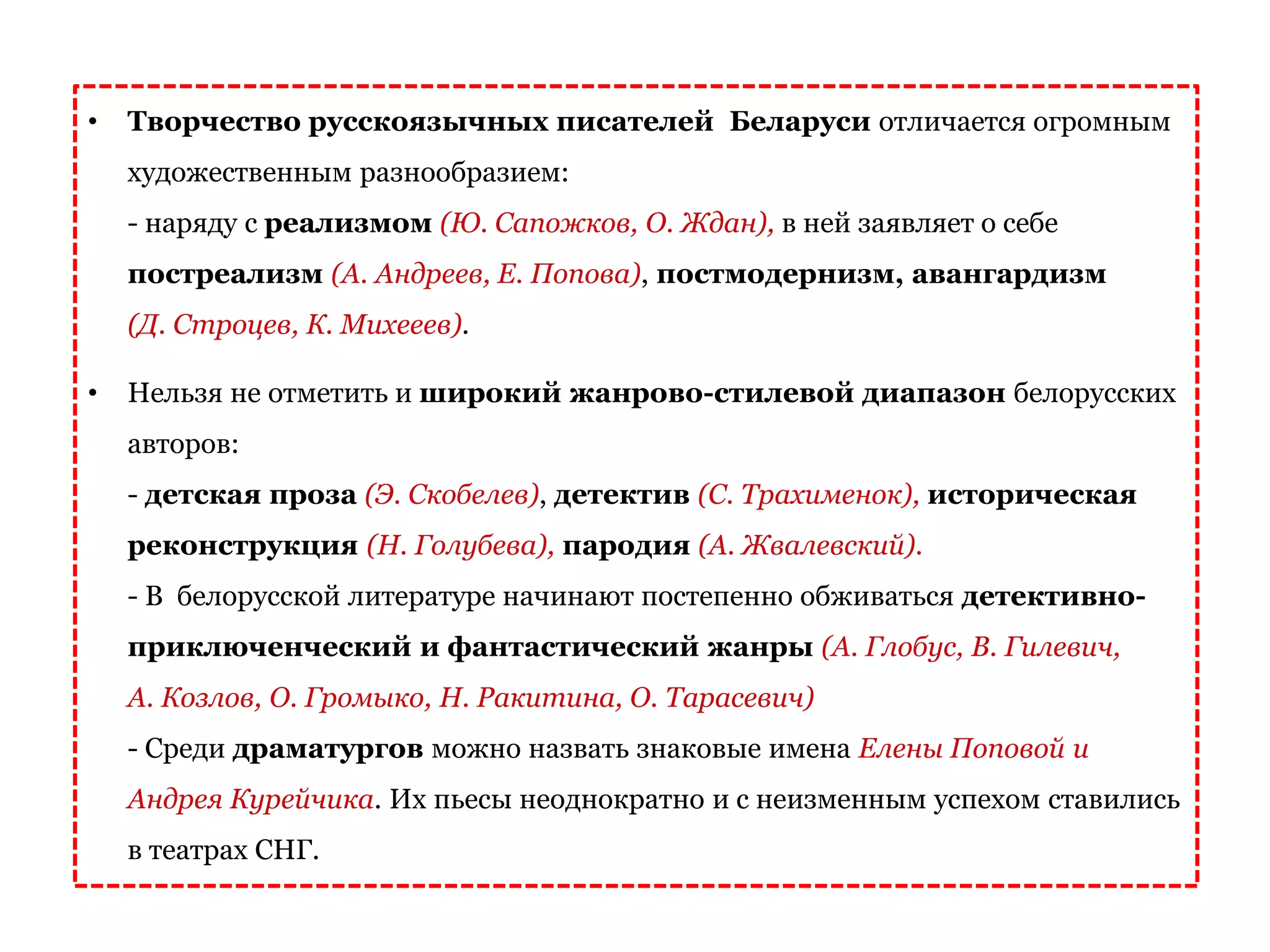 • Творчество русскоязычных писателей Беларуси отличается огромным
художественным разнообразием:
- наряду с реализмом (Ю. Сапожков, О. Ждан), в ней заявляет о себе
постреализм (А. Андреев, Е. Попова), постмодернизм, авангардизм
(Д. Строцев, К. Михееев).
• Нельзя не отметить и широкий жанрово-стилевой диапазон белорусских
авторов:
- детская проза (Э. Скобелев), детектив (С. Трахименок), историческая
реконструкция (Н. Голубева), пародия (А. Жвалевский).
- В белорусской литературе начинают постепенно обживаться детективно-
приключенческий и фантастический жанры (А. Глобус, В. Гилевич,
А. Козлов, О. Громыко, Н. Ракитина, О. Тарасевич)
- Среди драматургов можно назвать знаковые имена Елены Поповой и
Андрея Курейчика. Их пьесы неоднократно и с неизменным успехом ставились
в театрах СНГ.
 