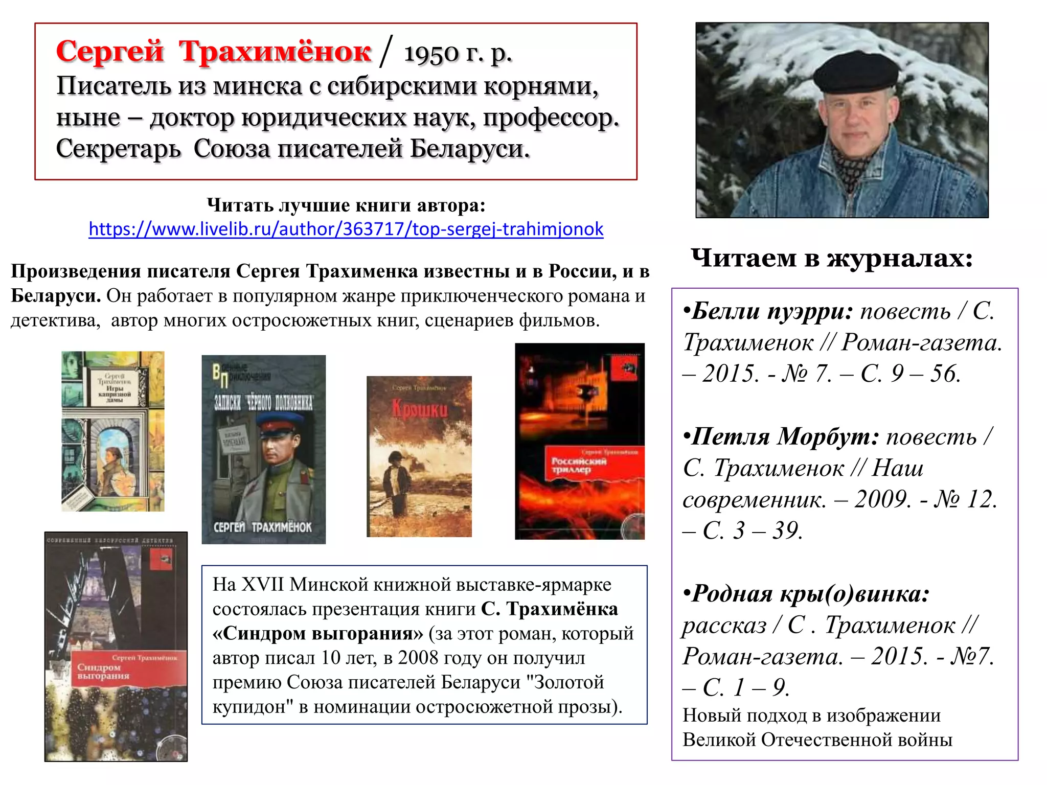 Сергей Трахимёнок / 1950 г. р.
Писатель из минска с сибирскими корнями,
ныне – доктор юридических наук, профессор.
Секретарь Союза писателей Беларуси.
Читаем в журналах:
•Белли пуэрри: повесть / С.
Трахименок // Роман-газета.
– 2015. - № 7. – С. 9 – 56.
•Петля Морбут: повесть /
С. Трахименок // Наш
современник. – 2009. - № 12.
– С. 3 – 39.
•Родная кры(о)винка:
рассказ / С . Трахименок //
Роман-газета. – 2015. - №7.
– С. 1 – 9.
Новый подход в изображении
Великой Отечественной войны
Читать лучшие книги автора:
https://www.livelib.ru/author/363717/top-sergej-trahimjonok
Произведения писателя Сергея Трахименка известны и в России, и в
Беларуси. Он работает в популярном жанре приключенческого романа и
детектива, автор многих остросюжетных книг, сценариев фильмов.
На XVII Минской книжной выставке-ярмарке
состоялась презентация книги С. Трахимёнка
«Синдром выгорания» (за этот роман, который
автор писал 10 лет, в 2008 году он получил
премию Союза писателей Беларуси "Золотой
купидон" в номинации остросюжетной прозы).
 