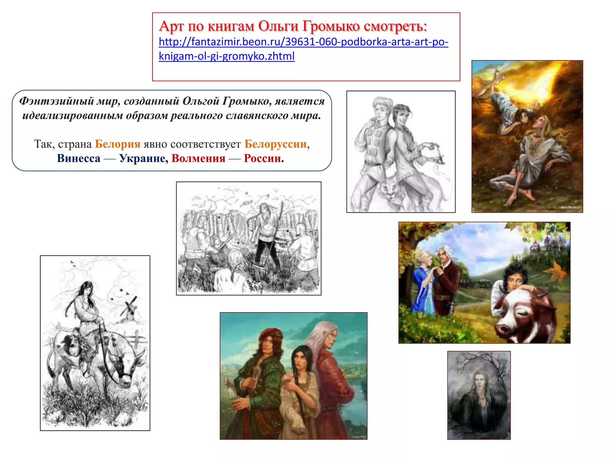 Арт по книгам Ольги Громыко смотреть:
http://fantazimir.beon.ru/39631-060-podborka-arta-art-po-
knigam-ol-gi-gromyko.zhtml
Фэнтэзийный мир, созданный Ольгой Громыко, является
идеализированным образом реального славянского мира.
Так, страна Белория явно соответствует Белоруссии,
Винесса — Украине, Волмения — России.
 