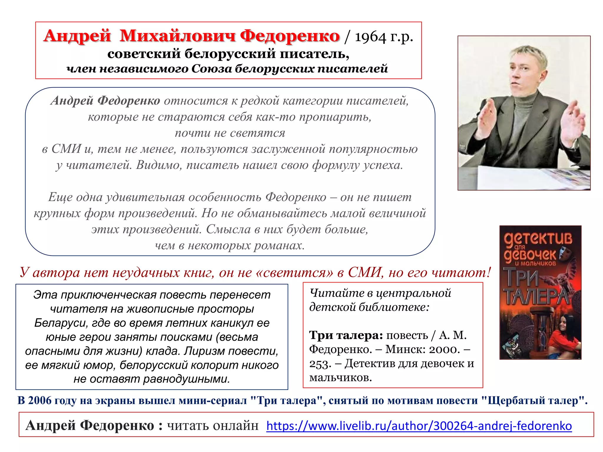 Андрей Михайлович Федоренко / 1964 г.р.
советский белорусский писатель,
член независимого Союза белорусских писателей
Андрей Федоренко : читать онлайн https://www.livelib.ru/author/300264-andrej-fedorenko
У автора нет неудачных книг, он не «светится» в СМИ, но его читают!
Андрей Федоренко относится к редкой категории писателей,
которые не стараются себя как-то пропиарить,
почти не светятся
в СМИ и, тем не менее, пользуются заслуженной популярностью
у читателей. Видимо, писатель нашел свою формулу успеха.
Еще одна удивительная особенность Федоренко – он не пишет
крупных форм произведений. Но не обманывайтесь малой величиной
этих произведений. Смысла в них будет больше,
чем в некоторых романах.
Читайте в центральной
детской библиотеке:
Три талера: повесть / А. М.
Федоренко. – Минск: 2000. –
253. – Детектив для девочек и
мальчиков.
Эта приключенческая повесть перенесет
читателя на живописные просторы
Беларуси, где во время летних каникул ее
юные герои заняты поисками (весьма
опасными для жизни) клада. Лиризм повести,
ее мягкий юмор, белорусский колорит никого
не оставят равнодушными.
В 2006 году на экраны вышел мини-сериал "Три талера", снятый по мотивам повести "Щербатый талер".
 