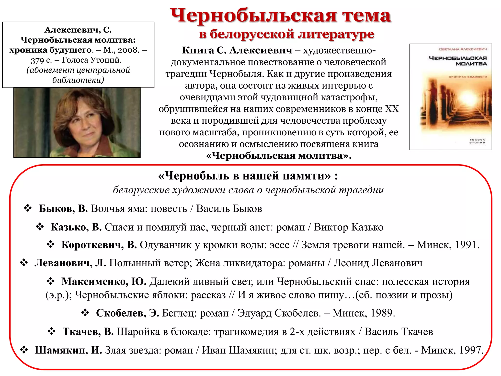 Чернобыльская тема
в белорусской литературе
Книга С. Алексиевич – художественно-
документальное повествование о человеческой
трагедии Чернобыля. Как и другие произведения
автора, она состоит из живых интервью с
очевидцами этой чудовищной катастрофы,
обрушившейся на наших современников в конце XX
века и породившей для человечества проблему
нового масштаба, проникновению в суть которой, ее
осознанию и осмыслению посвящена книга
«Чернобыльская молитва».
Алексиевич, С.
Чернобыльская молитва:
хроника будущего. – М., 2008. –
379 с. – Голоса Утопий.
(абонемент центральной
библиотеки)
 Быков, В. Волчья яма: повесть / Василь Быков
 Казько, В. Спаси и помилуй нас, черный аист: роман / Виктор Казько
 Короткевич, В. Одуванчик у кромки воды: эссе // Земля тревоги нашей. – Минск, 1991.
 Леванович, Л. Полынный ветер; Жена ликвидатора: романы / Леонид Леванович
 Скобелев, Э. Беглец: роман / Эдуард Скобелев. – Минск, 1989.
 Ткачев, В. Шаройка в блокаде: трагикомедия в 2-х действиях / Василь Ткачев
 Шамякин, И. Злая звезда: роман / Иван Шамякин; для ст. шк. возр.; пер. с бел. - Минск, 1997.
 Максименко, Ю. Далекий дивный свет, или Чернобыльский спас: полесская история
(э.р.); Чернобыльские яблоки: рассказ // И я живое слово пишу…(сб. поэзии и прозы)
«Чернобыль в нашей памяти» :
белорусские художники слова о чернобыльской трагедии
 