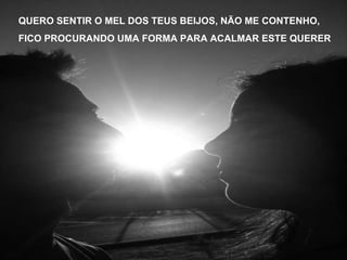QUERO SENTIR O MEL DOS TEUS BEIJOS, NÃO ME CONTENHO, FICO PROCURANDO UMA FORMA PARA ACALMAR ESTE QUERER 