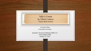 Sovonne Ukam
Concordia University
Qualitative Research Methods EDDC 611
Teresa Dillard, PhD
October 31, 2015
Tally’s Corner
by Elliott Liebow
Classic Book Journal
 