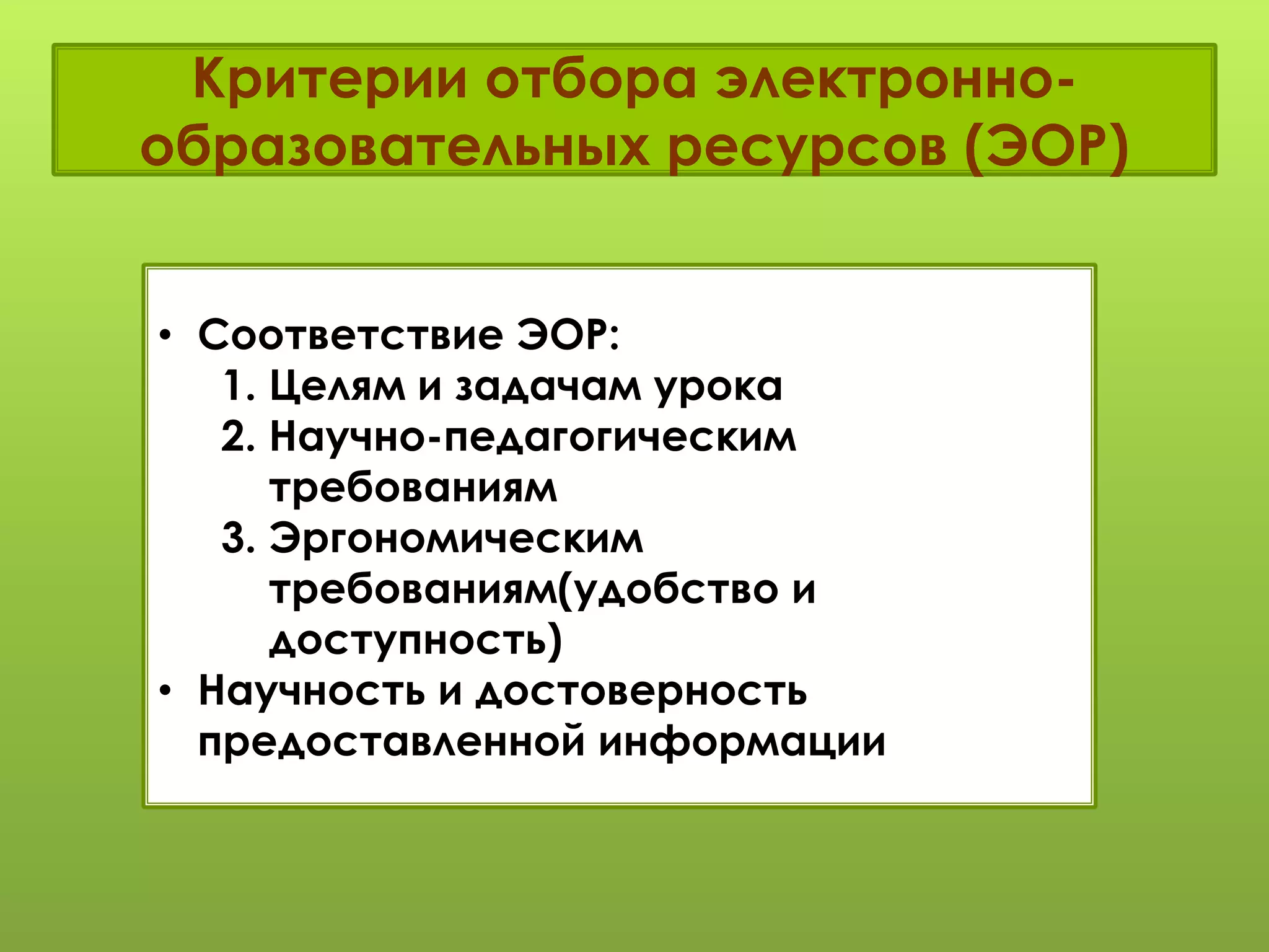 Критерии отбора электронно-
образовательных ресурсов (ЭОР)
• Соответствие ЭОР:
1. Целям и задачам урока
2. Научно-педагогическим
требованиям
3. Эргономическим
требованиям(удобство и
доступность)
• Научность и достоверность
предоставленной информации
 
