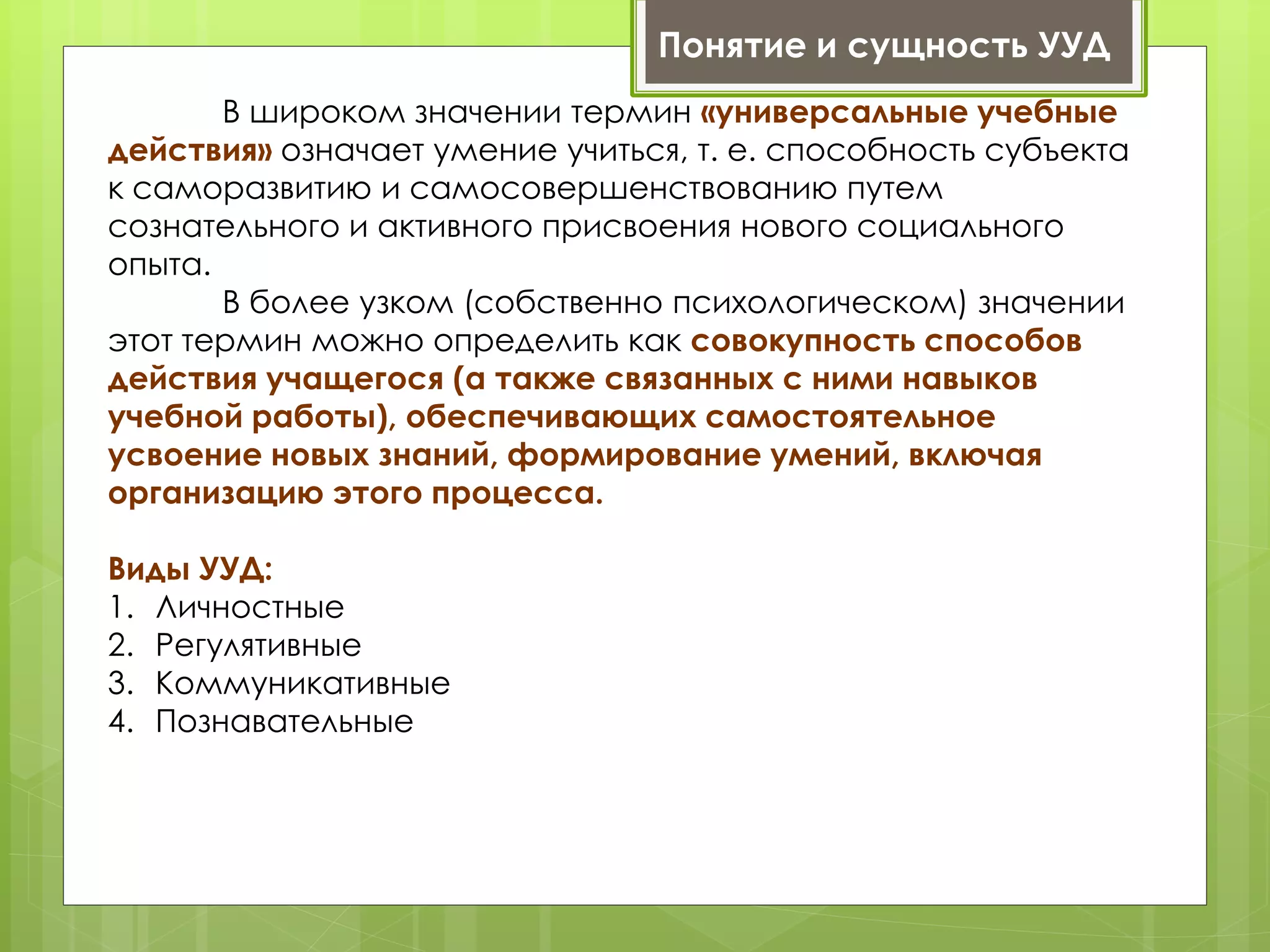 Понятие и сущность УУД
В широком значении термин «универсальные учебные
действия» означает умение учиться, т. е. способность субъекта
к саморазвитию и самосовершенствованию путем
сознательного и активного присвоения нового социального
опыта.
В более узком (собственно психологическом) значении
этот термин можно определить как совокупность способов
действия учащегося (а также связанных с ними навыков
учебной работы), обеспечивающих самостоятельное
усвоение новых знаний, формирование умений, включая
организацию этого процесса.
Виды УУД:
1. Личностные
2. Регулятивные
3. Коммуникативные
4. Познавательные
 