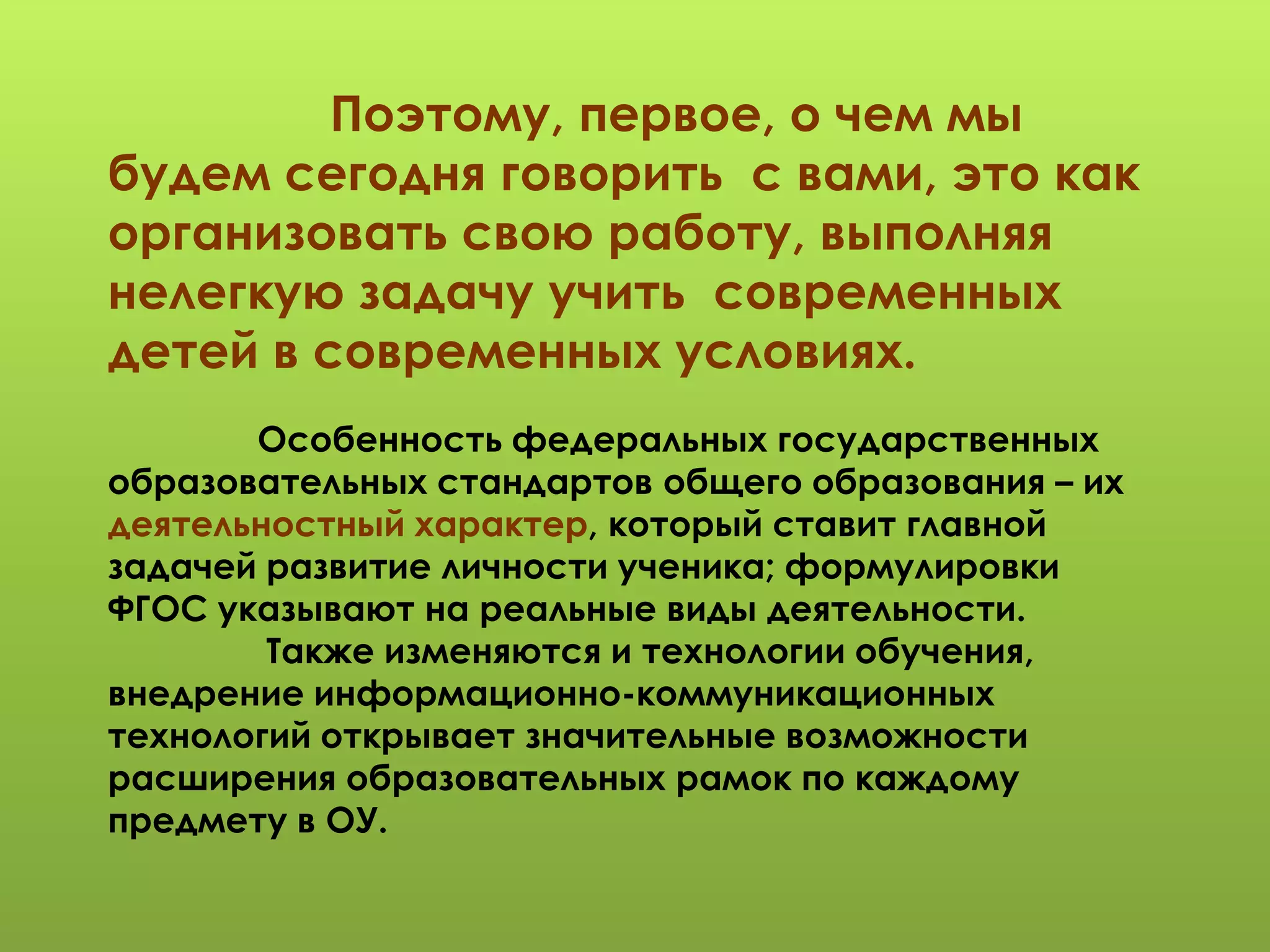 Поэтому, первое, о чем мы
будем сегодня говорить с вами, это как
организовать свою работу, выполняя
нелегкую задачу учить современных
детей в современных условиях.
Особенность федеральных государственных
образовательных стандартов общего образования – их
деятельностный характер, который ставит главной
задачей развитие личности ученика; формулировки
ФГОС указывают на реальные виды деятельности.
Также изменяются и технологии обучения,
внедрение информационно-коммуникационных
технологий открывает значительные возможности
расширения образовательных рамок по каждому
предмету в ОУ.
 