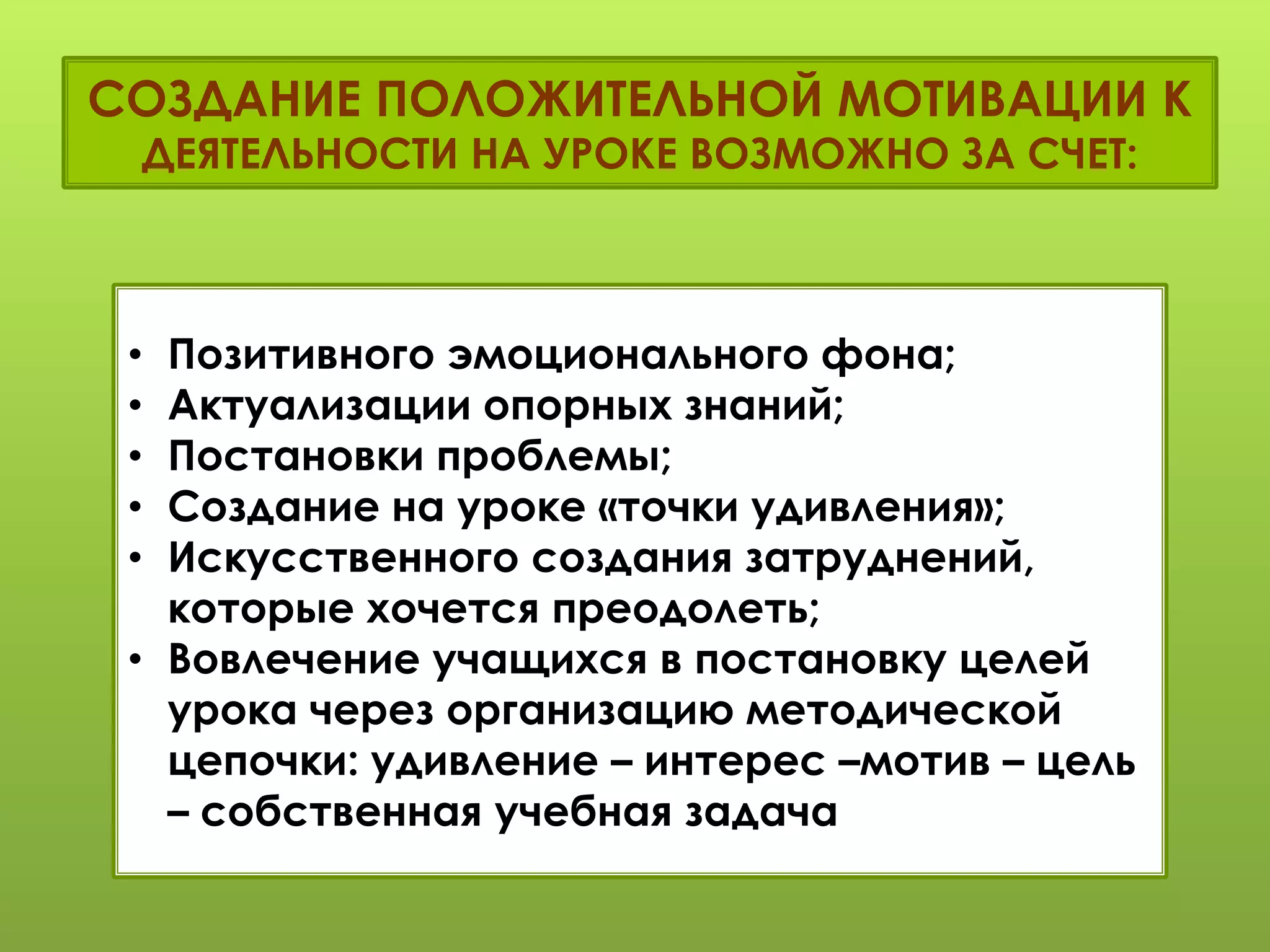 СОЗДАНИЕ ПОЛОЖИТЕЛЬНОЙ МОТИВАЦИИ К
ДЕЯТЕЛЬНОСТИ НА УРОКЕ ВОЗМОЖНО ЗА СЧЕТ:
• Позитивного эмоционального фона;
• Актуализации опорных знаний;
• Постановки проблемы;
• Создание на уроке «точки удивления»;
• Искусственного создания затруднений,
которые хочется преодолеть;
• Вовлечение учащихся в постановку целей
урока через организацию методической
цепочки: удивление – интерес –мотив – цель
– собственная учебная задача.
 