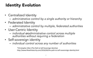 Identity Evolution
• Centralized Identity
– administrative control by a single authority or hierarchy
• Federated Identity
– administrative control by multiple, federated authorities
• User-Centric Identity
– individual oradministrative control across multiple
authorities without requiring a federation
• Self-sovereign identity
– individual control across any number of authorities
2
*Christopher	Allen	(The	Path	to	Self-Sovereign	Identity)
http://www.lifewithalacrity.com/2016/04/the-path-to-self-soverereign-identity.html
 