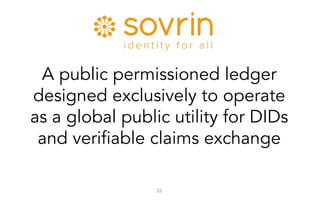 22
A public permissioned ledger
designed exclusively to operate
as a global public utility for DIDs
and verifiable claims exchange
 