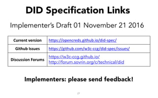 27
DID Specification Links
Implementer’s Draft 01 November 21 2016
Implementers: please send feedback!
Current	version https://opencreds.github.io/did-spec/
Github Issues https://github.com/w3c-ccg/did-spec/issues/
Discussion Forums
https://w3c-ccg.github.io/
http://forum.sovrin.org/c/technical/did
 