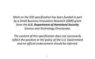 29
Work	on	the	DID	specification	has	been	funded	in	part	
by	a	Small	Business	Innovation	Research	(SBIR)	grant	
from	the	U.S.	Department	of	Homeland	Security	
Science	and	Technology	Directorate.
The	content	of	this	specification	does	not	necessarily	
reflect	the	position	or	the	policy	of	the	U.S.	Government	
and	no	official	endorsement	should	be	inferred.
 