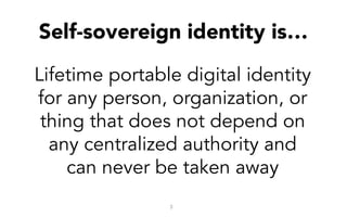Self-sovereign identity is…
3
Lifetime portable digital identity
for any person, organization, or
thing that does not depend on
any centralized authority and
can never be taken away
 
