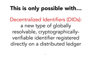 4
Decentralized Identifiers (DIDs):
a new type of globally
resolvable, cryptographically-
verifiable identifier registered
directly on a distributed ledger
This is only possible with…
 